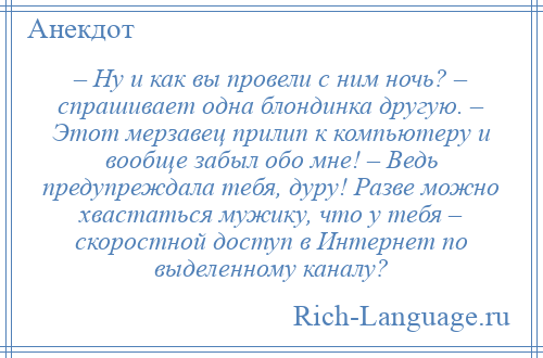 
    – Ну и как вы провели с ним ночь? – спрашивает одна блондинка другую. – Этот мерзавец прилип к компьютеру и вообще забыл обо мне! – Ведь предупреждала тебя, дуру! Разве можно хвастаться мужику, что у тебя – скоростной доступ в Интернет по выделенному каналу?