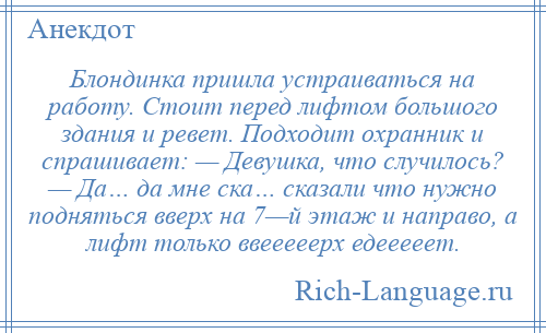 
    Блондинка пришла устраиваться на работу. Стоит перед лифтом большого здания и ревет. Подходит охранник и спрашивает: — Девушка, что случилось? — Да… да мне ска… сказали что нужно подняться вверх на 7—й этаж и направо, а лифт только ввееееерх едееееет.