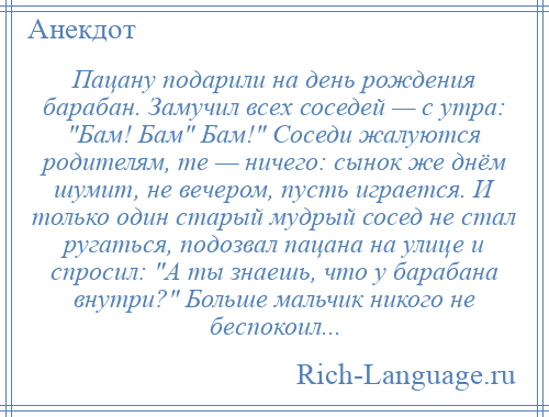 
    Пацану подарили на день рождения барабан. Замучил всех соседей — с утра: Бам! Бам Бам! Соседи жалуются родителям, те — ничего: сынок же днём шумит, не вечером, пусть играется. И только один старый мудрый сосед не стал ругаться, подозвал пацана на улице и спросил: А ты знаешь, что у барабана внутри? Больше мальчик никого не беспокоил...