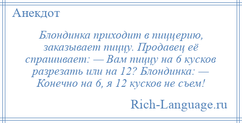 
    Блондинка приходит в пиццерию, заказывает пиццу. Продавец её спрашивает: — Вам пиццу на 6 кусков разрезать или на 12? Блондинка: — Конечно на 6, я 12 кусков не съем!