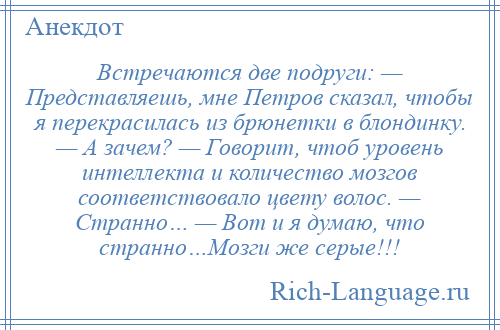 
    Встречаются две подруги: — Представляешь, мне Петров сказал, чтобы я перекрасилась из брюнетки в блондинку. — А зачем? — Говорит, чтоб уровень интеллекта и количество мозгов соответствовало цвету волос. — Странно… — Вот и я думаю, что странно…Мозги же серые!!!