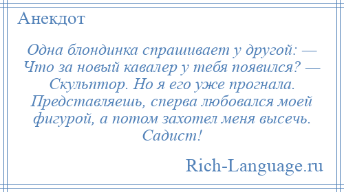 
    Одна блондинка спрашивает у другой: — Что за новый кавалер у тебя появился? — Скульптор. Но я его уже прогнала. Представляешь, сперва любовался моей фигурой, а потом захотел меня высечь. Садист!