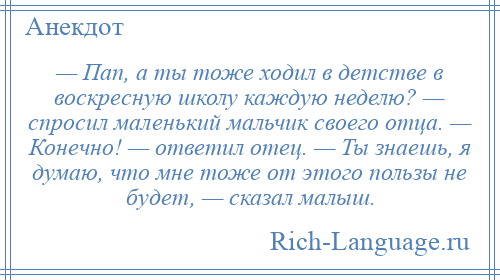 
    — Пап, а ты тоже ходил в детстве в воскресную школу каждую неделю? — спросил маленький мальчик своего отца. — Конечно! — ответил отец. — Ты знаешь, я думаю, что мне тоже от этого пользы не будет, — сказал малыш.