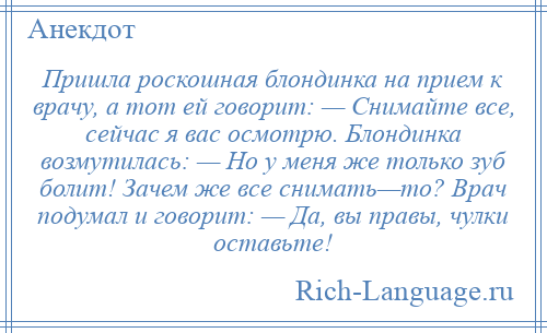 
    Пришла роскошная блондинка на прием к врачу, а тот ей говорит: — Снимайте все, сейчас я вас осмотрю. Блондинка возмутилась: — Но у меня же только зуб болит! Зачем же все снимать—то? Врач подумал и говорит: — Да, вы правы, чулки оставьте!