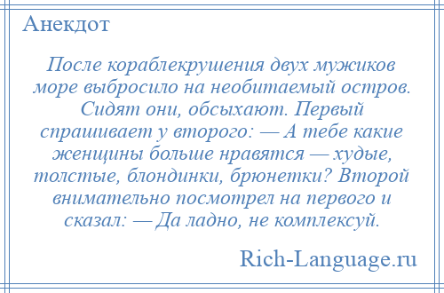 
    После кораблекрушения двух мужиков море выбросило на необитаемый остров. Сидят они, обсыхают. Первый спрашивает у второго: — А тебе какие женщины больше нравятся — худые, толстые, блондинки, брюнетки? Второй внимательно посмотрел на первого и сказал: — Да ладно, не комплексуй.