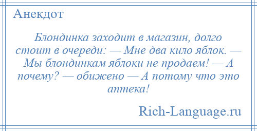 
    Блондинка заходит в магазин, долго стоит в очереди: — Мне два кило яблок. — Мы блондинкам яблоки не продаем! — А почему? — обижено — А потому что это аптека!