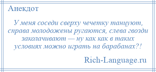 
    У меня соседи сверху чечетку танцуют, справа молодожены ругаются, слева гвозди заколачивают — ну как как в таких условиях можно играть на барабанах?!