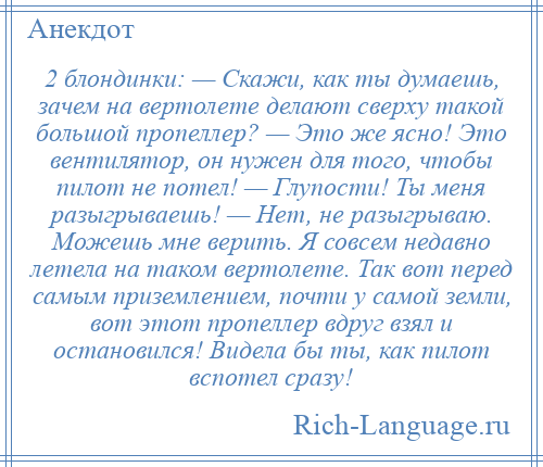 
    2 блондинки: — Скажи, как ты думаешь, зачем на вертолете делают сверху такой большой пропеллер? — Это же ясно! Это вентилятор, он нужен для того, чтобы пилот не потел! — Глупости! Ты меня разыгрываешь! — Нет, не разыгрываю. Можешь мне верить. Я совсем недавно летела на таком вертолете. Так вот перед самым приземлением, почти у самой земли, вот этот пропеллер вдруг взял и остановился! Видела бы ты, как пилот вспотел сразу!