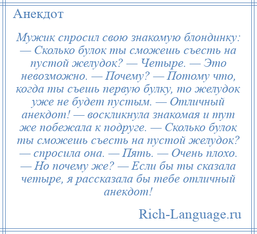 
    Мужик спросил свою знакомую блондинку: — Сколько булок ты сможешь съесть на пустой желудок? — Четыре. — Это невозможно. — Почему? — Потому что, когда ты съешь первую булку, то желудок уже не будет пустым. — Отличный анекдот! — воскликнула знакомая и тут же побежала к подруге. — Сколько булок ты сможешь съесть на пустой желудок? — спросила она. — Пять. — Очень плохо. — Но почему же? — Если бы ты сказала четыре, я рассказала бы тебе отличный анекдот!