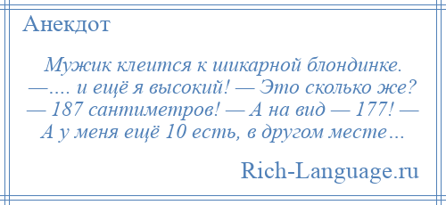 
    Мужик клеится к шикарной блондинке. —…. и ещё я высокий! — Это сколько же? — 187 сантиметров! — А на вид — 177! — А у меня ещё 10 есть, в другом месте…