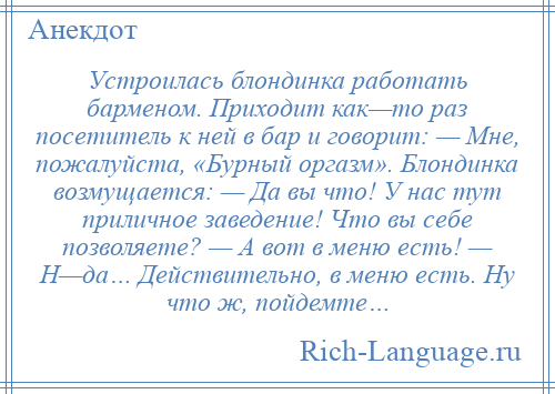 
    Устроилась блондинка работать барменом. Приходит как—то раз посетитель к ней в бар и говорит: — Мне, пожалуйста, «Бурный оргазм». Блондинка возмущается: — Да вы что! У нас тут приличное заведение! Что вы себе позволяете? — А вот в меню есть! — Н—да… Действительно, в меню есть. Ну что ж, пойдемте…