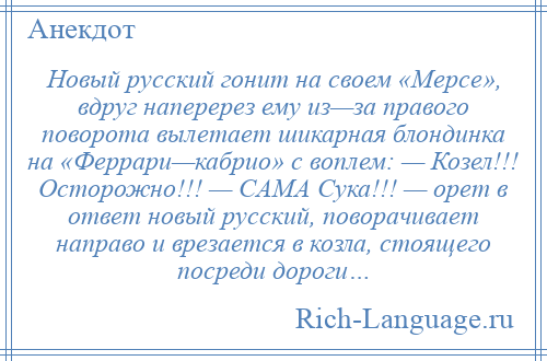 
    Новый русский гонит на своем «Мерсе», вдруг наперерез ему из—за правого поворота вылетает шикарная блондинка на «Феррари—кабрио» с воплем: — Козел!!! Осторожно!!! — CAMA Сука!!! — орет в ответ новый русский, поворачивает направо и врезается в козла, стоящего посреди дороги…