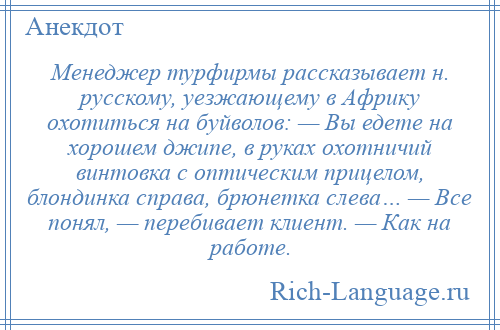 
    Менеджер турфирмы рассказывает н. русскому, уезжающему в Африку охотиться на буйволов: — Вы едете на хорошем джипе, в руках охотничий винтовка с оптическим прицелом, блондинка справа, брюнетка слева… — Все понял, — перебивает клиент. — Как на работе.