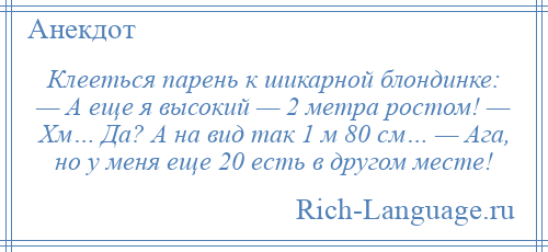 
    Клееться парень к шикарной блондинке: — А еще я высокий — 2 метра ростом! — Хм… Да? А на вид так 1 м 80 см… — Ага, но у меня еще 20 есть в другом месте!