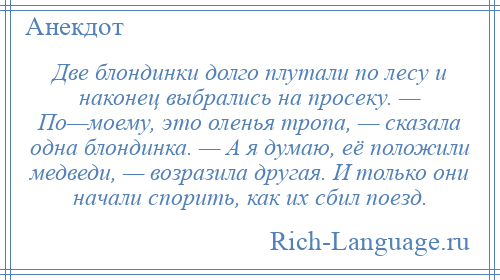 
    Две блондинки долго плутали по лесу и наконец выбрались на просеку. — По—моему, это оленья тропа, — сказала одна блондинка. — А я думаю, её положили медведи, — возразила другая. И только они начали спорить, как их сбил поезд.