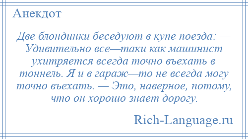 
    Две блондинки беседуют в купе поезда: — Удивительно все—таки как машинист ухитряется всегда точно въехать в тоннель. Я и в гараж—то не всегда могу точно въехать. — Это, наверное, потому, что он хорошо знает дорогу.