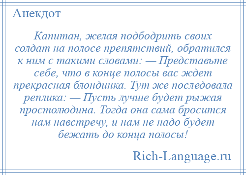 
    Капитан, желая подбодрить своих солдат на полосе препятствий, обратился к ним с такими словами: — Представьте себе, что в конце полосы вас ждет прекрасная блондинка. Тут же последовала реплика: — Пусть лучше будет рыжая простолюдина. Тогда она сама бросится нам навстречу, и нам не надо будет бежать до конца полосы!