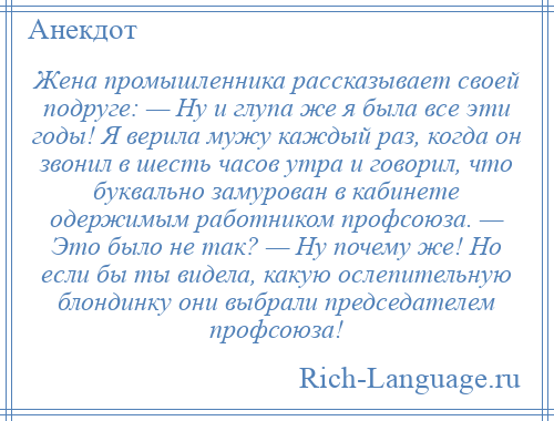 
    Жена промышленника рассказывает своей подруге: — Ну и глупа же я была все эти годы! Я верила мужу каждый раз, когда он звонил в шесть часов утра и говорил, что буквально замурован в кабинете одержимым работником профсоюза. — Это было не так? — Ну почему же! Но если бы ты видела, какую ослепительную блондинку они выбрали председателем профсоюза!