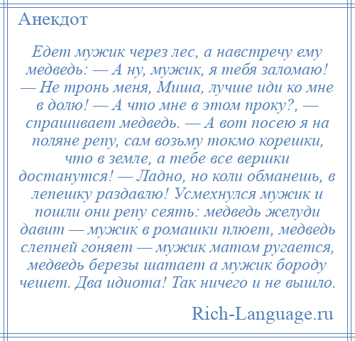 
    Едет мужик через лес, а навстречу ему медведь: — А ну, мужик, я тебя заломаю! — Не тронь меня, Миша, лучше иди ко мне в долю! — А что мне в этом проку?, — спрашивает медведь. — А вот посею я на поляне репу, сам возьму токмо корешки, что в земле, а тебе все вершки достанутся! — Ладно, но коли обманешь, в лепешку раздавлю! Усмехнулся мужик и пошли они репу сеять: медведь желуди давит — мужик в ромашки плюет, медведь слепней гоняет — мужик матом ругается, медведь березы шатает а мужик бороду чешет. Два идиота! Так ничего и не вышло.