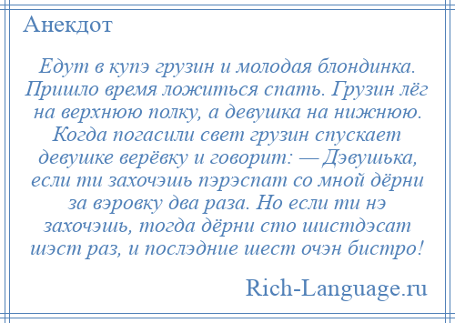 
    Едут в купэ грузин и молодая блондинка. Пришло время ложиться спать. Грузин лёг на верхнюю полку, а девушка на нижнюю. Когда погасили свет грузин спускает девушке верёвку и говорит: — Дэвушька, если ти захочэшь пэрэспат со мной дёрни за вэровку два раза. Но если ти нэ захочэшь, тогда дёрни сто шистдэсат шэст раз, и послэдние шест очэн бистро!