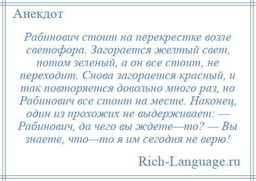 
    Рабинович стоит на перекрестке возле светофора. Загорается желтый свет, потом зеленый, а он все стоит, не переходит. Снова загорается красный, и так повторяется довольно много раз, но Рабинович все стоит на месте. Наконец, один из прохожих не выдерживает: — Рабинович, да чего вы ждете—то? — Вы знаете, что—то я им сегодня не верю!