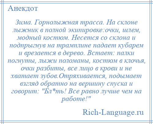 
    Зима. Горнолыжная трасса. На склоне лыжник в полной экипировке:очки, шлем, модный костюм. Несется со склона и подпрыгнув на трамплине падает кубарем и врезается в дерево. Встает: палки погнуты, лыжи поломаны, костюм в клочья, очки разбиты, все лицо в крови и не хватает зубов.Отряхивается, подымает взгляд обратно на вершину спуска и говорит: Бл*ть! Все равно лучше чем на работе! 