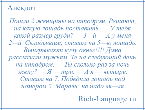 
    Пошли 2 женщины на ипподром. Решают, на какую лошадь поставить. — У тебя какой размер груди? — 3—й — А у меня 2—й. Складываем, ставим на 5—ю лошадь. Выигрывают кучу денег!!!! Дома рассказали мужьям. Те на следующий день на ипподром. — Ты сколько раз за ночь жену? — Я — три. — А я — четыре. Ставим на 7. Победила лошадь под номером 2. Мораль: не надо ля—ля