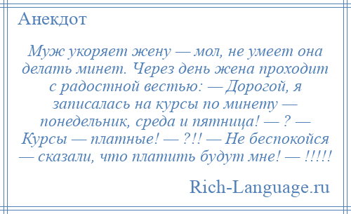 
    Муж укоряет жену — мол, не умеет она делать минет. Через день жена проходит с радостной вестью: — Дорогой, я записалась на курсы по минету — понедельник, среда и пятница! — ? — Курсы — платные! — ?!! — Не беспокойся — сказали, что платить будут мне! — !!!!!