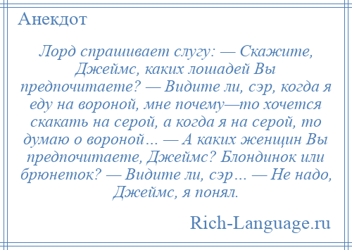 
    Лорд спрашивает слугу: — Скажите, Джеймс, каких лошадей Вы предпочитаете? — Видите ли, сэр, когда я еду на вороной, мне почему—то хочется скакать на серой, а когда я на серой, то думаю о вороной… — А каких женщин Вы предпочитаете, Джеймс? Блондинок или брюнеток? — Видите ли, сэр… — Не надо, Джеймс, я понял.