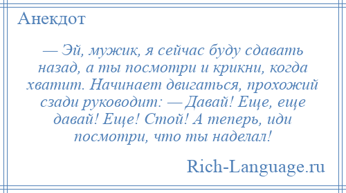 
    — Эй, мужик, я сейчас буду сдавать назад, а ты посмотри и крикни, когда хватит. Начинает двигаться, прохожий сзади руководит: — Давай! Еще, еще давай! Еще! Стой! А теперь, иди посмотри, что ты наделал!