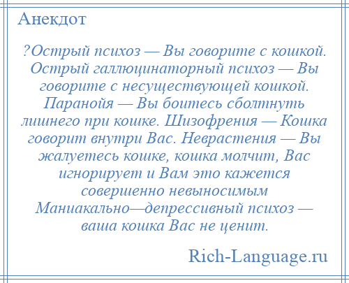 
    ?Острый психоз — Вы говорите с кошкой. Острый галлюцинаторный психоз — Вы говорите с несуществующей кошкой. Паранойя — Вы боитесь сболтнуть лишнего при кошке. Шизофрения — Кошка говорит внутри Вас. Неврастения — Вы жалуетесь кошке, кошка молчит, Вас игнорирует и Вам это кажется совершенно невыносимым Маниакально—депрессивный психоз — ваша кошка Вас не ценит.