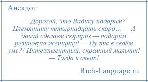 
    — Дорогой, что Вадику подарим? Племяннику четырнадцать скоро… — А давай сделаем сюрприз — подарим резиновую женщину! — Ну ты в своём уме?! Интеллигентный, скромный мальчик! — Тогда в очках!