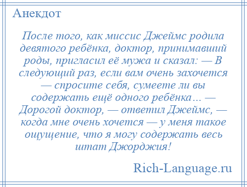 
    После того, как миссис Джеймс родила девятого ребёнка, доктор, принимавший роды, пригласил её мужа и сказал: — В следующий раз, если вам очень захочется — спросите себя, сумеете ли вы содержать ещё одного ребёнка… — Дорогой доктор, — ответил Джеймс, — когда мне очень хочется — у меня такое ощущение, что я могу содержать весь штат Джорджия!