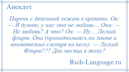 
    Парень с девушкой лежат в кровати. Он: — Я думаю, у нас это не любовь… Она: — Не любовь? А что? Он: — Ну… Легкий флирт. Она (приподнимаясь на локте и внимательно смотря на него): — Легкий Флирт??? Два месяца в жопу?