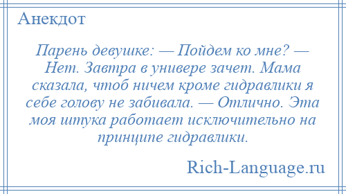 
    Парень девушке: — Пойдем ко мне? — Нет. Завтра в универе зачет. Мама сказала, чтоб ничем кроме гидравлики я себе голову не забивала. — Отлично. Эта моя штука работает исключительно на принципе гидравлики.