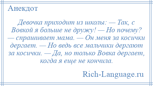 
    Девочка приходит из школы: — Так, с Вовкой я больше не дружу! — Но почему? — спрашивает мама. — Он меня за косички дергает. — Но ведь все мальчики дергают за косички. — Да, но только Вовка дергает, когда я еще не кончила.