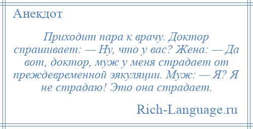 
    Приходит пара к врачу. Доктор спрашивает: — Ну, что у вас? Жена: — Да вот, доктор, муж у меня страдает от преждевременной эякуляции. Муж: — Я? Я не страдаю! Это она страдает.