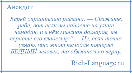 
    Еврей спрашивает раввина: — Скажите, ребе, вот если вы найдёте на улице чемодан, и в нём миллион долларов, вы вернёте его владельцу? — Ну, если точно узнаю, что этот чемодан потерял БЕДНЫЙ человек, то обязательно верну.