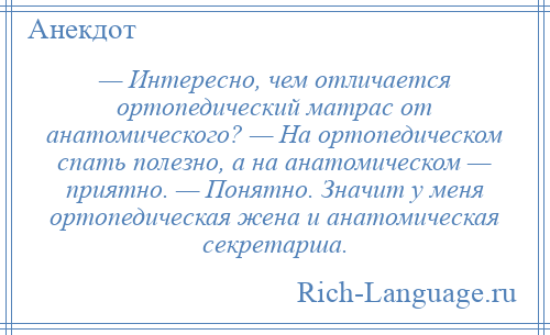 
    — Интересно, чем отличается ортопедический матрас от анатомического? — На ортопедическом спать полезно, а на анатомическом — приятно. — Понятно. Значит у меня ортопедическая жена и анатомическая секретарша.