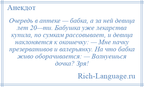 
    Очередь в аптеке — бабка, а за ней девица лет 20—ти. Бабушка уже лекарства купила, по сумкам рассовывает, и девица наклоняется к окошечку: — Мне пачку презервативов и валерьянку. На что бабка живо оборачивается: — Волнуешься дочка? Зря!