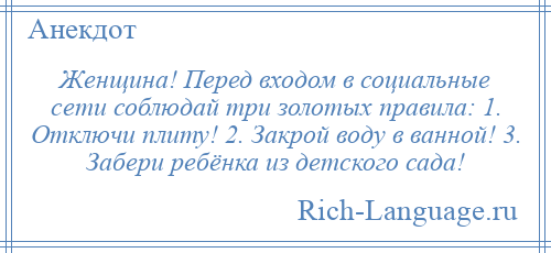 
    Женщина! Перед входом в социальные сети соблюдай три золотых правила: 1. Отключи плиту! 2. Закрой воду в ванной! 3. Забери ребёнка из детского сада!