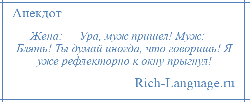 
    Жена: — Ура, муж пришел! Муж: — Блять! Ты думай иногда, что говоришь! Я уже рефлекторно к окну прыгнул!
