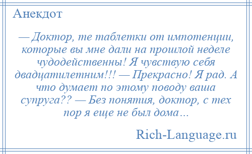 
    — Доктор, те таблетки от импотенции, которые вы мне дали на прошлой неделе чудодейственны! Я чувствую себя двадцатилетним!!! — Прекрасно! Я рад. А что думает по этому поводу ваша супруга?? — Без понятия, доктор, с тех пор я еще не был дома…