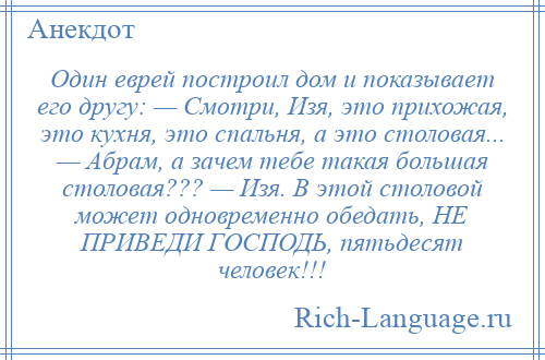 
    Один еврей построил дом и показывает его другу: — Смотри, Изя, это прихожая, это кухня, это спальня, а это столовая... — Абрам, а зачем тебе такая большая столовая??? — Изя. В этой столовой может одновременно обедать, НЕ ПРИВЕДИ ГОСПОДЬ, пятьдесят человек!!!