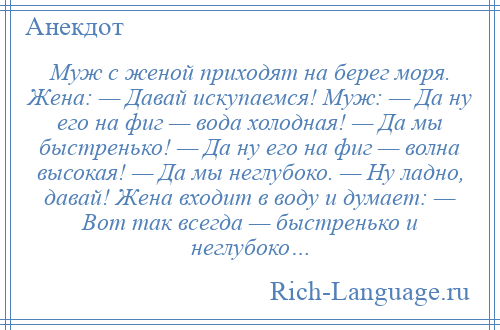 
    Муж с женой приходят на берег моря. Жена: — Давай искупаемся! Муж: — Да ну его на фиг — вода холодная! — Да мы быстренько! — Да ну его на фиг — волна высокая! — Да мы неглубоко. — Ну ладно, давай! Жена входит в воду и думает: — Вот так всегда — быстренько и неглубоко…