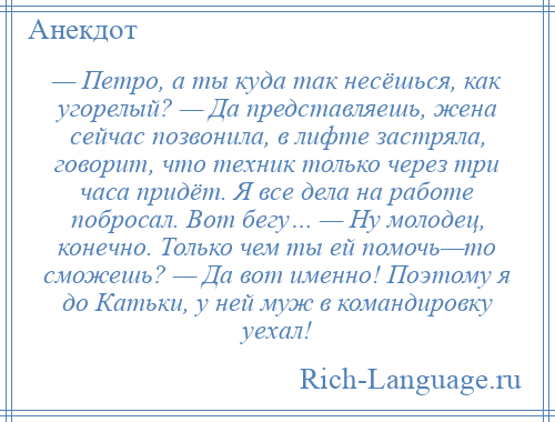 
    — Петро, а ты куда так несёшься, как угорелый? — Да представляешь, жена сейчас позвонила, в лифте застряла, говорит, что техник только через три часа придёт. Я все дела на работе побросал. Вот бегу… — Ну молодец, конечно. Только чем ты ей помочь—то сможешь? — Да вот именно! Поэтому я до Катьки, у ней муж в командировку уехал!