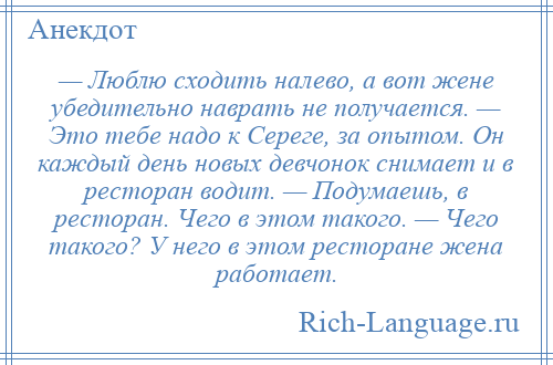 
    — Люблю сходить налево, а вот жене убедительно наврать не получается. — Это тебе надо к Сереге, за опытом. Он каждый день новых девчонок снимает и в ресторан водит. — Подумаешь, в ресторан. Чего в этом такого. — Чего такого? У него в этом ресторане жена работает.