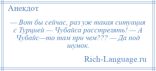
    — Вот бы сейчас, раз уж такая ситуация с Турцией — Чубайса расстрелять! — А Чубайс—то там при чем??? — Да под шумок.