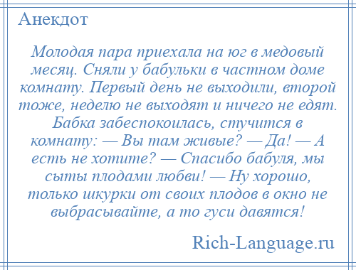 
    Молодая пара приехала на юг в медовый месяц. Сняли у бабульки в частном доме комнату. Первый день не выходили, второй тоже, неделю не выходят и ничего не едят. Бабка забеспокоилась, стучится в комнату: — Вы там живые? — Да! — А есть не хотите? — Спасибо бабуля, мы сыты плодами любви! — Ну хорошо, только шкурки от своих плодов в окно не выбрасывайте, а то гуси давятся!