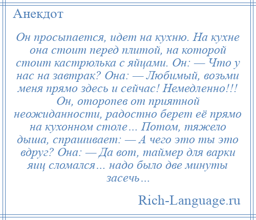 
    Он просыпается, идет на кухню. На кухне она стоит перед плитой, на которой стоит кастрюлька с яйцами. Он: — Что у нас на завтрак? Она: — Любимый, возьми меня прямо здесь и сейчас! Немедленно!!! Он, оторопев от приятной неожиданности, радостно берет её прямо на кухонном столе… Потом, тяжело дыша, спрашивает: — А чего это ты это вдруг? Она: — Да вот, таймер для варки яиц сломался… надо было две минуты засечь…